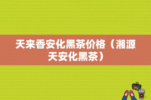 天来香安化黑茶价格（湘源天安化黑茶）