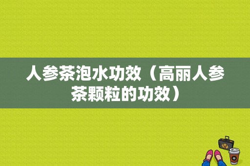 人参茶泡水功效（高丽人参茶颗粒的功效）