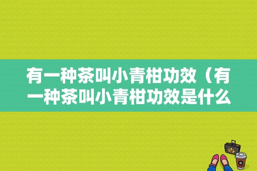 有一种茶叫小青柑功效（有一种茶叫小青柑功效是什么）