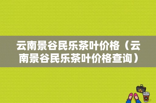 云南景谷民乐茶叶价格（云南景谷民乐茶叶价格查询）