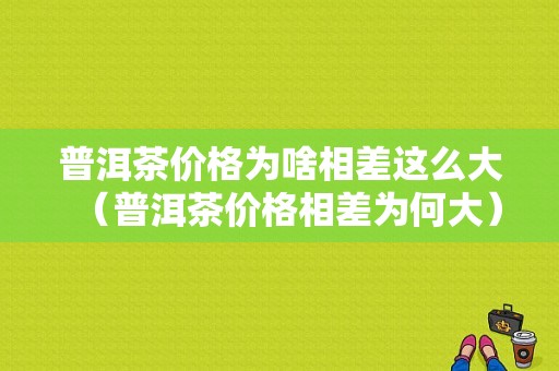 普洱茶价格为啥相差这么大（普洱茶价格相差为何大）