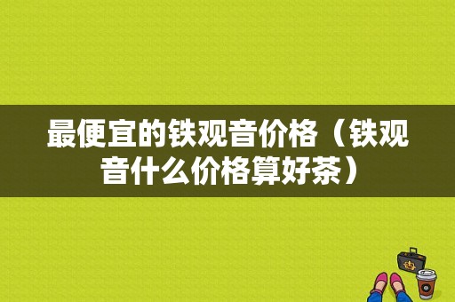 最便宜的铁观音价格（铁观音什么价格算好茶）