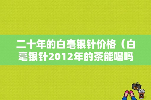 二十年的白毫银针价格（白毫银针2012年的茶能喝吗?）