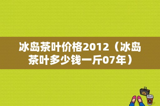 冰岛茶叶价格2012（冰岛茶叶多少钱一斤07年）