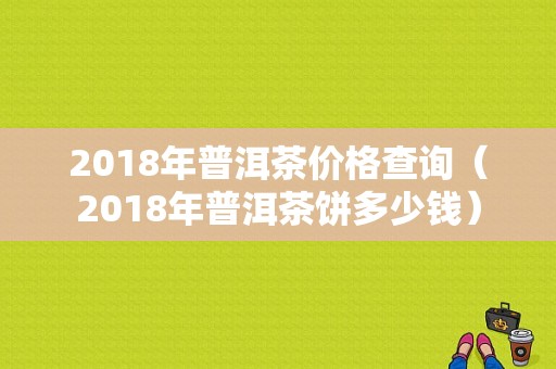 2018年普洱茶价格查询（2018年普洱茶饼多少钱）