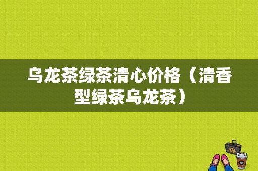 乌龙茶绿茶清心价格（清香型绿茶乌龙茶）