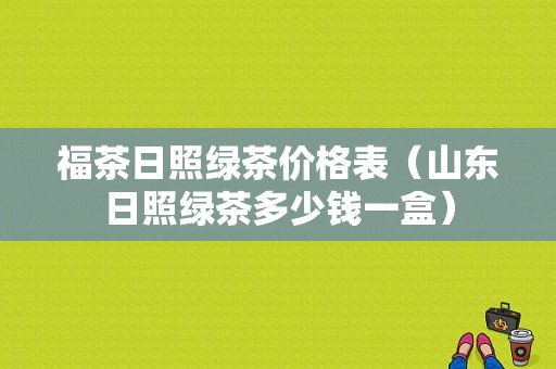 福茶日照绿茶价格表（山东日照绿茶多少钱一盒）