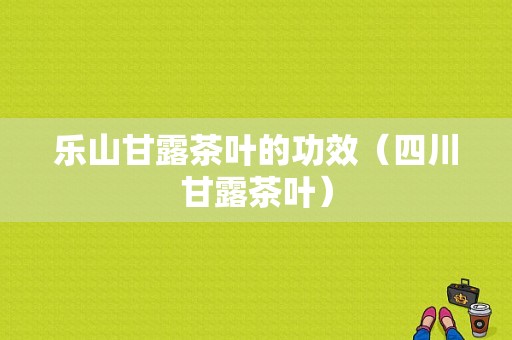 乐山甘露茶叶的功效（四川甘露茶叶）