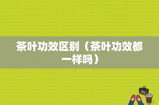 茶叶功效区别（茶叶功效都一样吗）