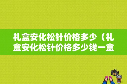 礼盒安化松针价格多少（礼盒安化松针价格多少钱一盒）