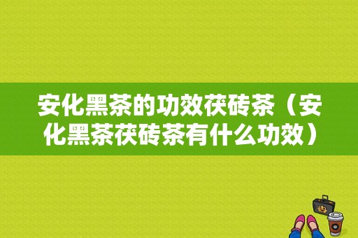 安化黑茶的功效茯砖茶（安化黑茶茯砖茶有什么功效）