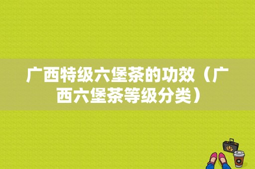 广西特级六堡茶的功效（广西六堡茶等级分类）