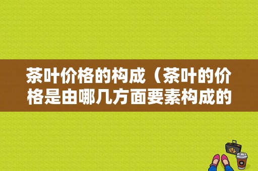 茶叶价格的构成（茶叶的价格是由哪几方面要素构成的）