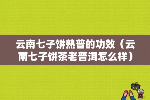 云南七子饼熟普的功效（云南七子饼茶老普洱怎么样）