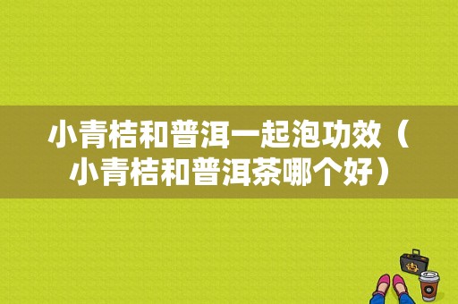 小青桔和普洱一起泡功效（小青桔和普洱茶哪个好）