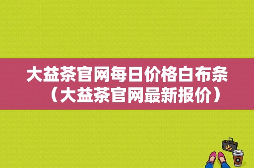 大益茶官网每日价格白布条（大益茶官网最新报价）