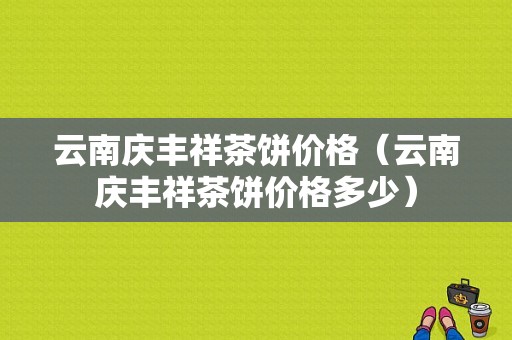 云南庆丰祥茶饼价格（云南庆丰祥茶饼价格多少）