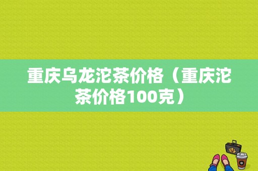 重庆乌龙沱茶价格（重庆沱茶价格100克）