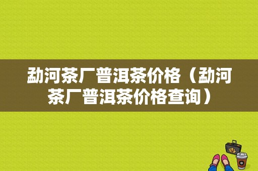 勐河茶厂普洱茶价格（勐河茶厂普洱茶价格查询）