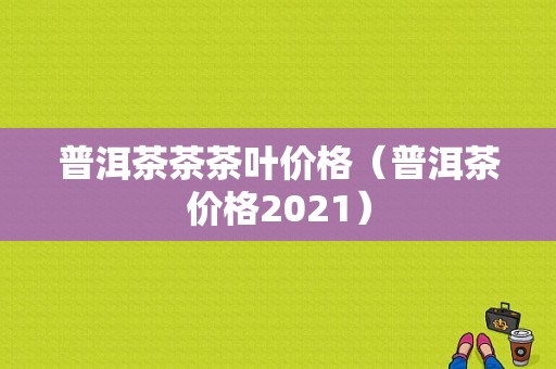 普洱茶茶茶叶价格（普洱茶价格2021）