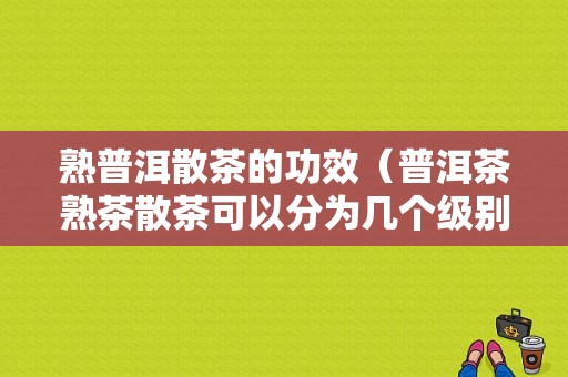 熟普洱散茶的功效（普洱茶熟茶散茶可以分为几个级别）