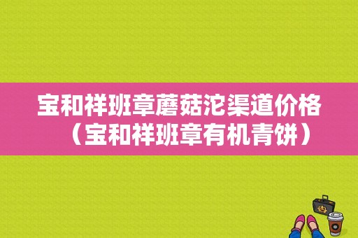 宝和祥班章蘑菇沱渠道价格（宝和祥班章有机青饼）