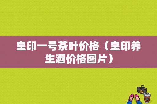 皇印一号茶叶价格（皇印养生酒价格图片）