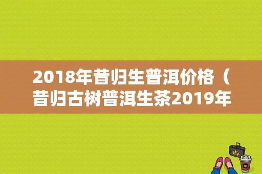 2018年昔归生普洱价格（昔归古树普洱生茶2019年价格）