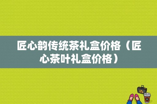 匠心韵传统茶礼盒价格（匠心茶叶礼盒价格）