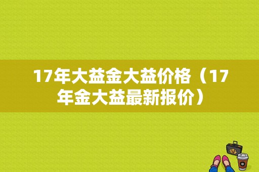 17年大益金大益价格（17年金大益最新报价）