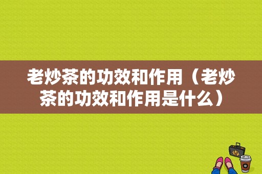 老炒茶的功效和作用（老炒茶的功效和作用是什么）