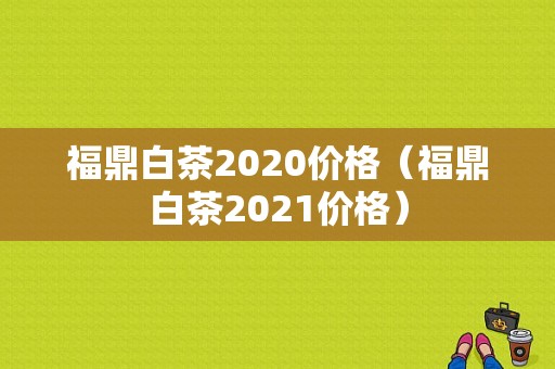 福鼎白茶2020价格（福鼎白茶2021价格）