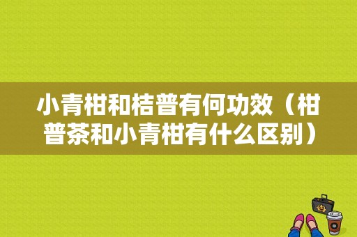 小青柑和桔普有何功效（柑普茶和小青柑有什么区别）