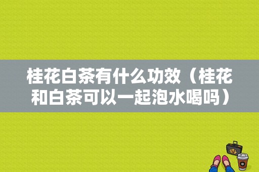 桂花白茶有什么功效（桂花和白茶可以一起泡水喝吗）