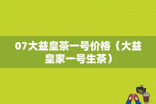 07大益皇茶一号价格（大益皇家一号生茶）