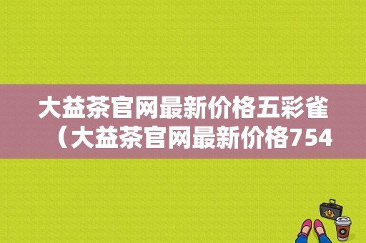 大益茶官网最新价格五彩雀（大益茶官网最新价格7542价格）