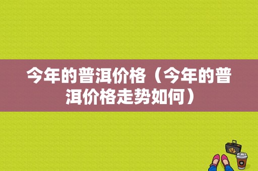 今年的普洱价格（今年的普洱价格走势如何）