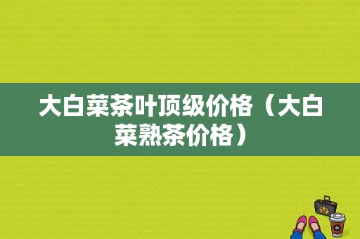 大白菜茶叶顶级价格（大白菜熟茶价格）