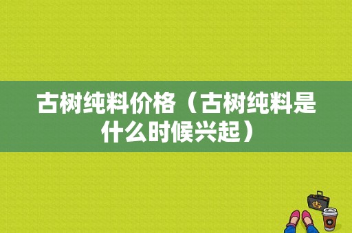 古树纯料价格（古树纯料是什么时候兴起）