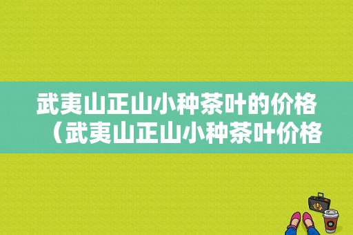 武夷山正山小种茶叶的价格（武夷山正山小种茶叶价格一览表）