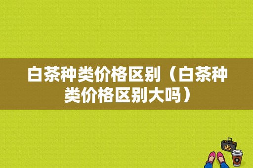 白茶种类价格区别（白茶种类价格区别大吗）