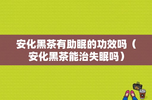 安化黑茶有助眠的功效吗（安化黑茶能治失眠吗）