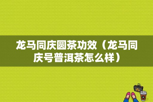 龙马同庆圆茶功效（龙马同庆号普洱茶怎么样）