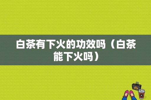 白茶有下火的功效吗（白茶能下火吗）